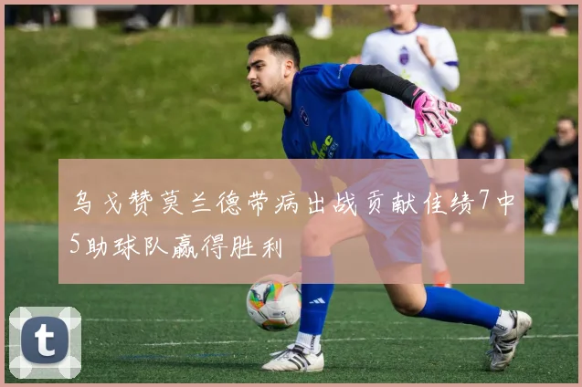 乌戈赞莫兰德带病出战贡献佳绩7中5助球队赢得胜利